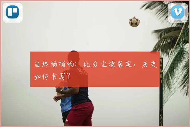 当终场哨响：比分尘埃落定，历史如何书写？