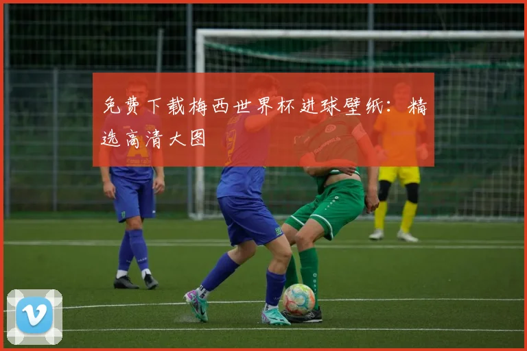免费下载梅西世界杯进球壁纸：精选高清大图