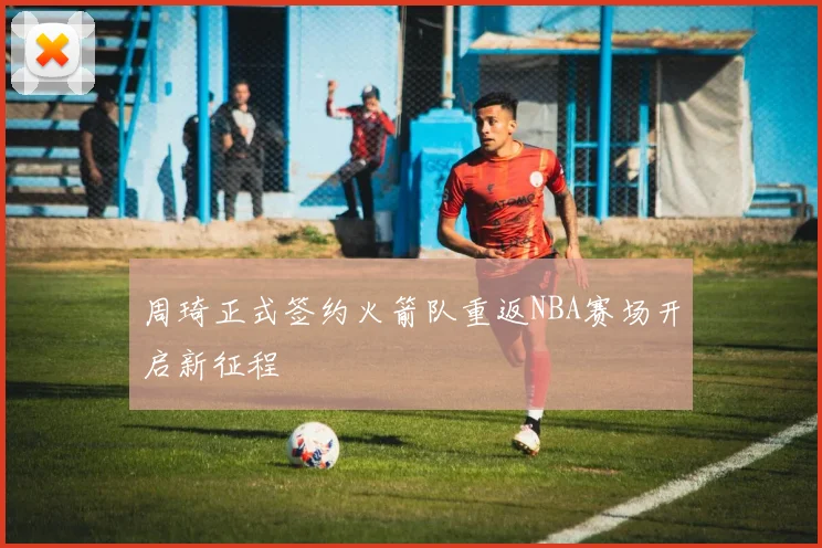 周琦正式签约火箭队重返NBA赛场开启新征程
