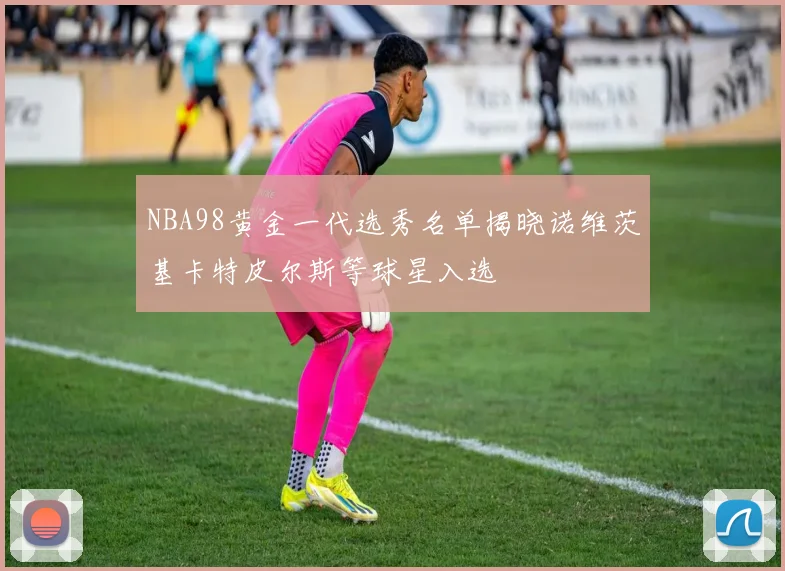 NBA98黄金一代选秀名单揭晓诺维茨基卡特皮尔斯等球星入选
