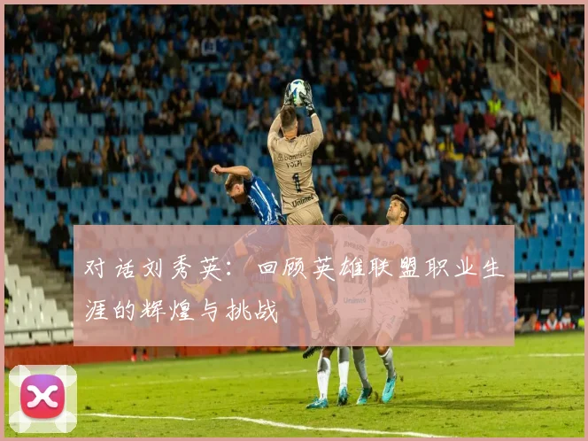 对话刘秀英：回顾英雄联盟职业生涯的辉煌与挑战