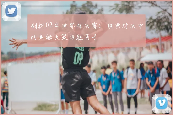 剖析02年世界杯决赛：经典对决中的关键决策与胜负手