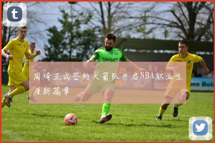 周琦正式签约火箭队开启NBA职业生涯新篇章