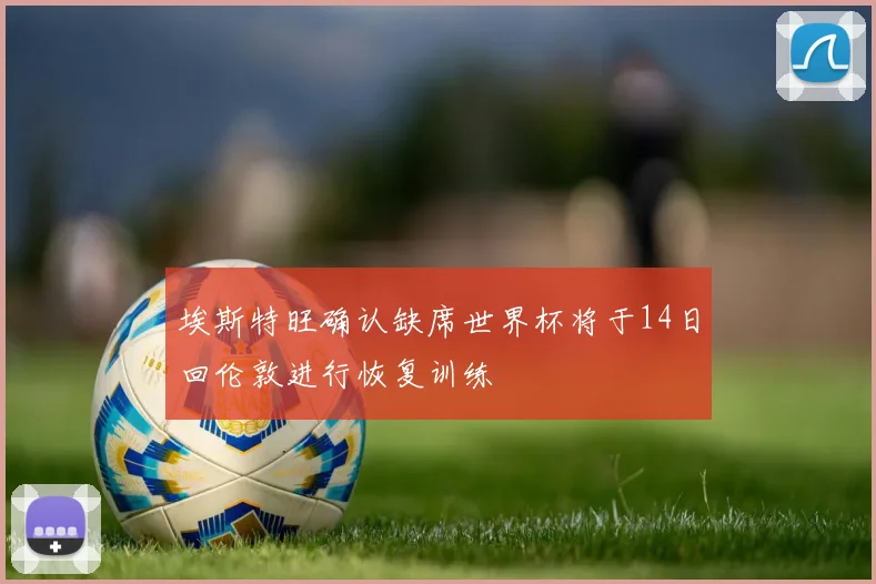 埃斯特旺确认缺席世界杯将于14日回伦敦进行恢复训练