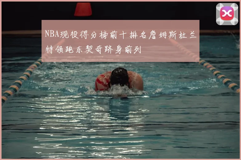 NBA现役得分榜前十排名詹姆斯杜兰特领跑东契奇跻身前列