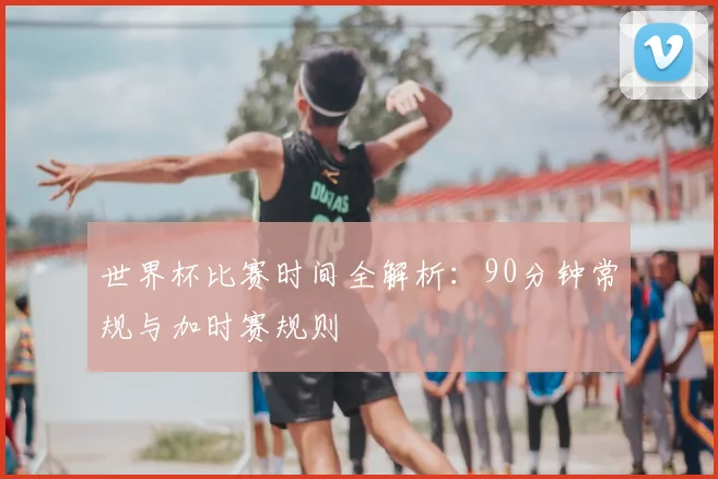 世界杯比赛时间全解析：90分钟常规与加时赛规则