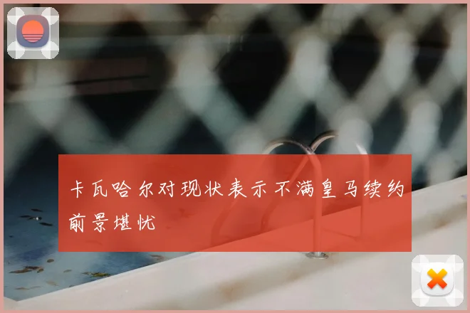 卡瓦哈尔对现状表示不满皇马续约前景堪忧