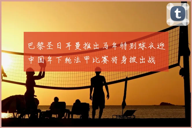 巴黎圣日耳曼推出马年特别球衣迎中国年下轮法甲比赛将身披出战
