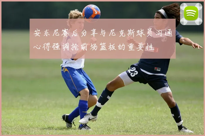 安东尼赛后分享与尼克斯球员沟通心得强调抢前场篮板的重要性