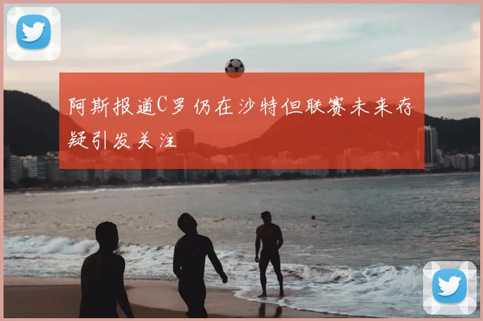 阿斯报道C罗仍在沙特但联赛未来存疑引发关注