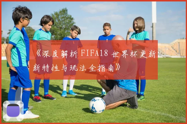 《深度解析 FIFA18 世界杯更新:新特性与玩法全指南》