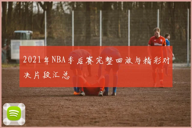 2021年NBA季后赛完整回放与精彩对决片段汇总