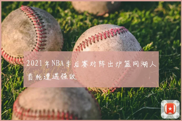 2021年NBA季后赛对阵出炉篮网湖人首轮遭遇强敌