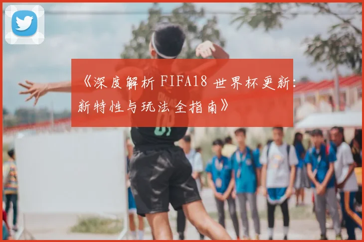 《深度解析 FIFA18 世界杯更新:新特性与玩法全指南》