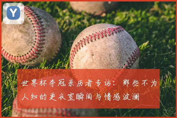 世界杯夺冠亲历者专访：那些不为人知的更衣室瞬间与情感波澜
