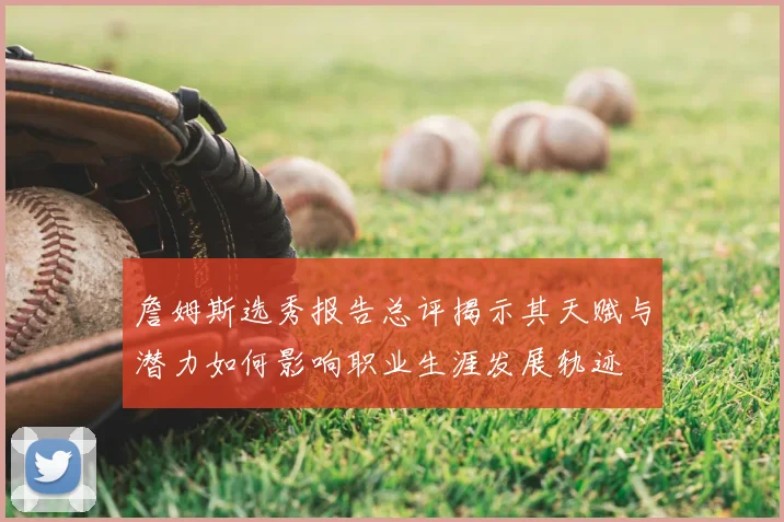 詹姆斯选秀报告总评揭示其天赋与潜力如何影响职业生涯发展轨迹
