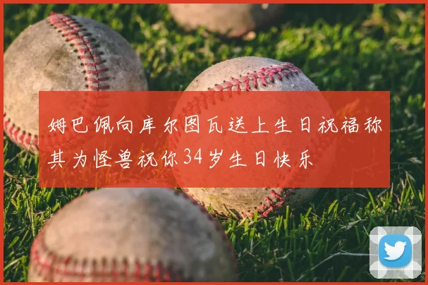 姆巴佩向库尔图瓦送上生日祝福称其为怪兽祝你34岁生日快乐