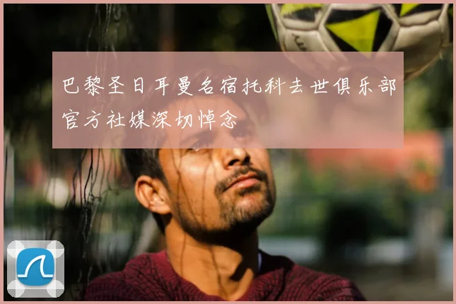 巴黎圣日耳曼名宿托科去世俱乐部官方社媒深切悼念