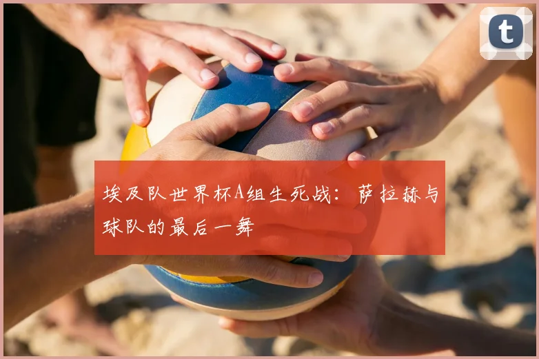 埃及队世界杯A组生死战：萨拉赫与球队的最后一舞