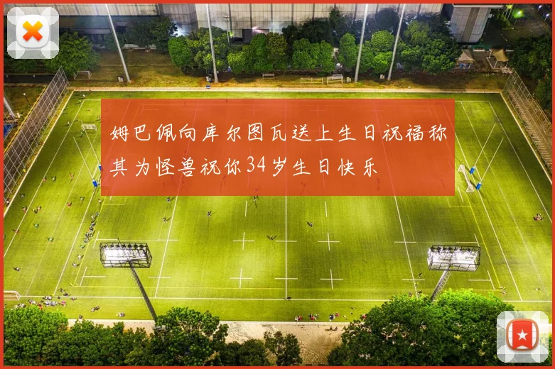 姆巴佩向库尔图瓦送上生日祝福称其为怪兽祝你34岁生日快乐