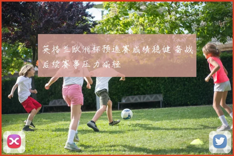 英格兰欧洲杯预选赛成绩稳健 备战后续赛事压力减轻