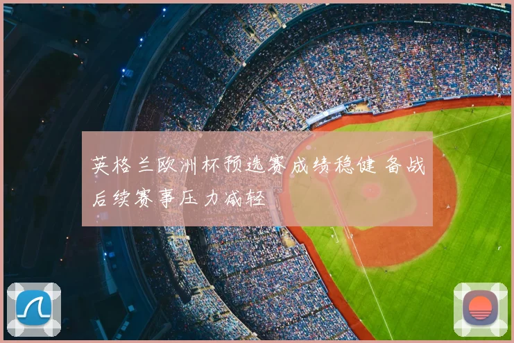 英格兰欧洲杯预选赛成绩稳健 备战后续赛事压力减轻