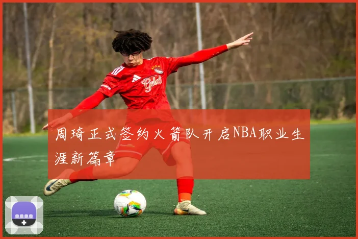 周琦正式签约火箭队开启NBA职业生涯新篇章