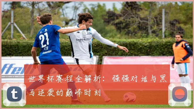 世界杯赛程全解析：强强对话与黑马逆袭的巅峰时刻