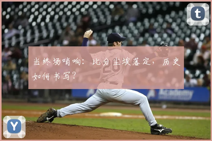当终场哨响：比分尘埃落定，历史如何书写？