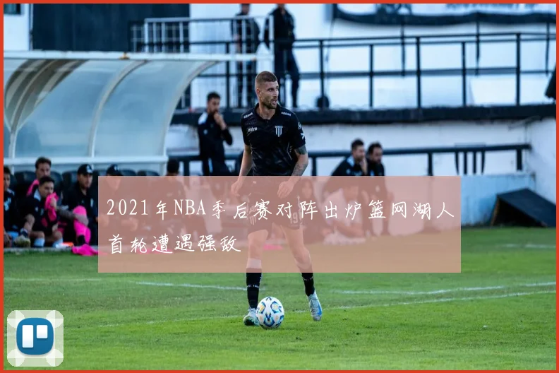 2021年NBA季后赛对阵出炉篮网湖人首轮遭遇强敌