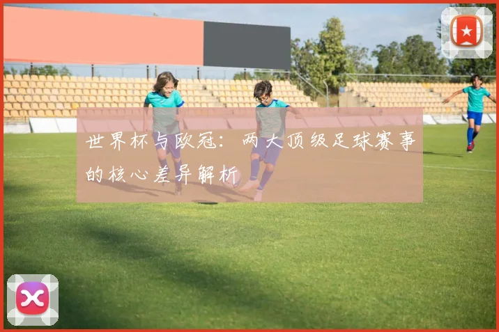 世界杯与欧冠：两大顶级足球赛事的核心差异解析