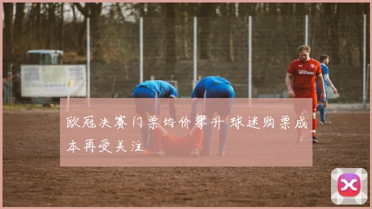欧冠决赛门票均价攀升 球迷购票成本再受关注
