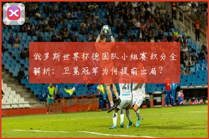 俄罗斯世界杯德国队小组赛积分全解析：卫冕冠军为何提前出局？