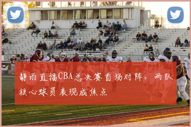 静雨直播CBA总决赛首场对阵，两队核心球员表现成焦点