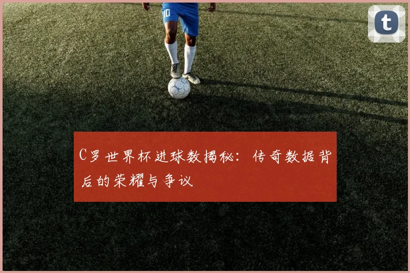 C罗世界杯进球数揭秘：传奇数据背后的荣耀与争议