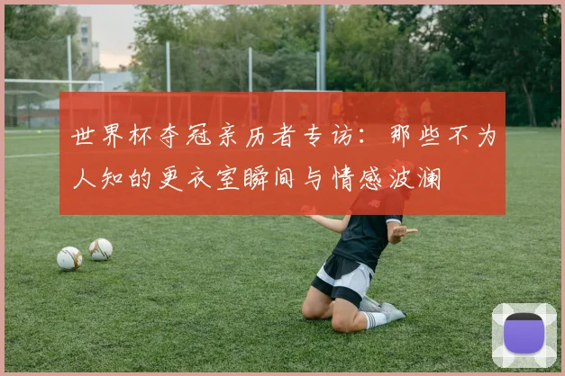 世界杯夺冠亲历者专访：那些不为人知的更衣室瞬间与情感波澜