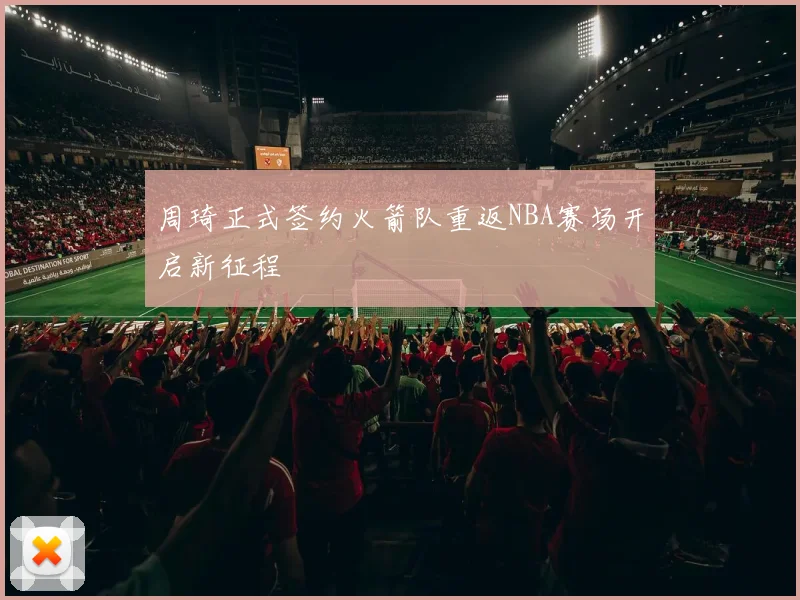 周琦正式签约火箭队重返NBA赛场开启新征程