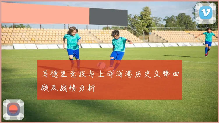 马德里竞技与上海海港历史交锋回顾及战绩分析