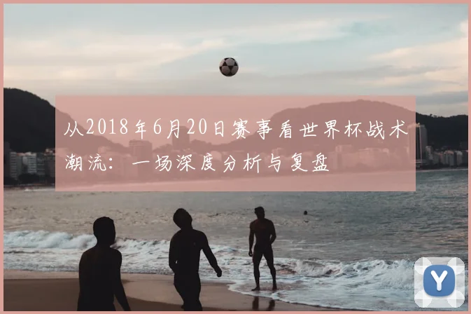 从2018年6月20日赛事看世界杯战术潮流：一场深度分析与复盘
