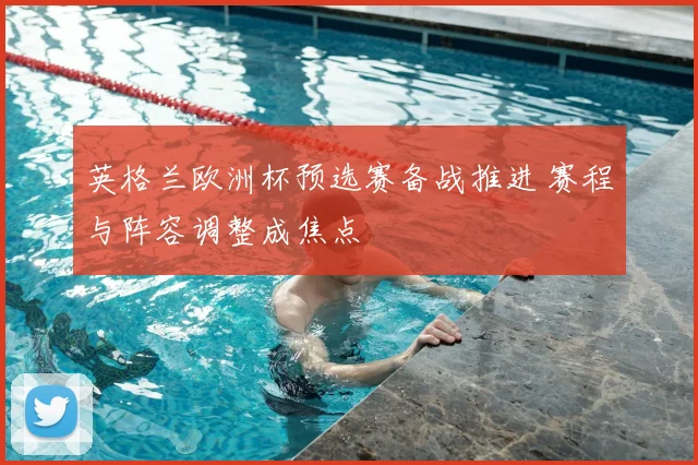 英格兰欧洲杯预选赛备战推进 赛程与阵容调整成焦点