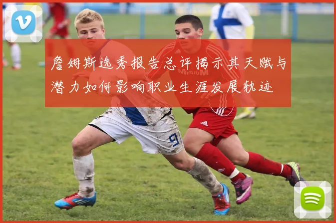 詹姆斯选秀报告总评揭示其天赋与潜力如何影响职业生涯发展轨迹