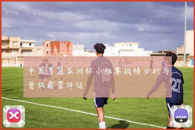 中国男篮亚洲杯小组赛战绩分析与晋级前景评估
