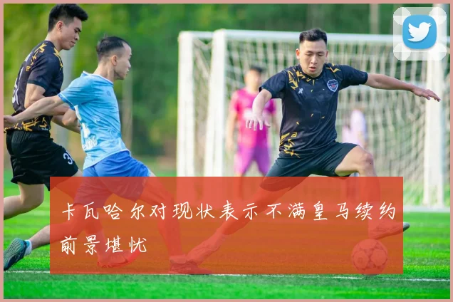 卡瓦哈尔对现状表示不满皇马续约前景堪忧